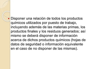  Disponer una relación de todos los productos
químicos utilizados por puesto de trabajo,
incluyendo además de las materias primas, los
productos finales y los residuos generados; así
mismo se deberá disponer de información
acerca de dichos productos químicos (hojas de
datos de seguridad o información equivalente
en el caso de no disponer de las mismas).
 