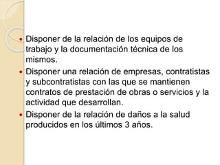  Disponer de la relación de los equipos de
trabajo y la documentación técnica de los
mismos.
 Disponer una relación de empresas, contratistas
y subcontratistas con las que se mantienen
contratos de prestación de obras o servicios y la
actividad que desarrollan.
 Disponer de la relación de daños a la salud
producidos en los últimos 3 años.
 