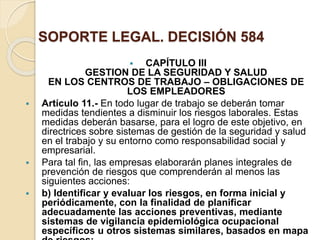 SOPORTE LEGAL. DECISIÓN 584
 CAPÍTULO III
GESTION DE LA SEGURIDAD Y SALUD
EN LOS CENTROS DE TRABAJO – OBLIGACIONES DE
LOS EMPLEADORES
 Artículo 11.- En todo lugar de trabajo se deberán tomar
medidas tendientes a disminuir los riesgos laborales. Estas
medidas deberán basarse, para el logro de este objetivo, en
directrices sobre sistemas de gestión de la seguridad y salud
en el trabajo y su entorno como responsabilidad social y
empresarial.
 Para tal fin, las empresas elaborarán planes integrales de
prevención de riesgos que comprenderán al menos las
siguientes acciones:
 b) Identificar y evaluar los riesgos, en forma inicial y
periódicamente, con la finalidad de planificar
adecuadamente las acciones preventivas, mediante
sistemas de vigilancia epidemiológica ocupacional
específicos u otros sistemas similares, basados en mapa
 