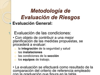 Metodología de
Evaluación de Riesgos
 Evaluación General:
1. Evaluación de las condiciones:
• Con objeto de contribuir a una mejor
planificación de las medidas propuestas, se
procederá a evaluar:
o la integración de la seguridad y salud
o las instalaciones
o las condiciones de la sección
o los equipos de trabajo.
• La evaluación se efectuará como resultado de la
comparación del criterio de referencia empleado
 