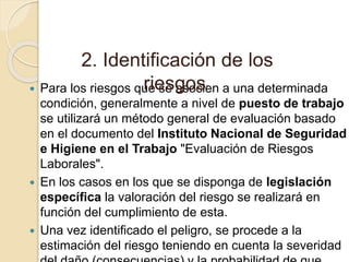  Para los riesgos que se asocien a una determinada
condición, generalmente a nivel de puesto de trabajo
se utilizará un método general de evaluación basado
en el documento del Instituto Nacional de Seguridad
e Higiene en el Trabajo "Evaluación de Riesgos
Laborales".
 En los casos en los que se disponga de legislación
específica la valoración del riesgo se realizará en
función del cumplimiento de esta.
 Una vez identificado el peligro, se procede a la
estimación del riesgo teniendo en cuenta la severidad
2. Identificación de los
riesgos:
 