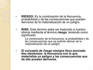  RIESGO: Es la combinación de la frecuencia,
probabilidad y de las consecuencias que pueden
derivarse de la materialización de un peligro.
 RISK: Este término debe ser traducido a nuestro
idioma mediante el término riesgo, teniendo como
significado:
◦ La combinación de la frecuencia, la probabilidad y de
las consecuencias que se podrían derivar de la
materialización de un peligro.
 El concepto de riesgo siempre lleva asociado
dos elementos: la frecuencia con la que
materializa un peligro y las consecuencias que
de ello puedan derivarse.
6
 