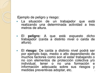 Ejemplo de peligro y riesgo:
 La situación de un trabajador que está
realizando una determinada actividad a tres
metros de altura.
 El peligro: A que está expuesto dicho
trabajador (caída a distinto nivel o caída de
altura).
 El riesgo: De caída a distinto nivel podrá ser
por ejemplo bajo, medio o alto dependiendo de
muchos factores como son el estar trabajando o
no con elementos de protección colectiva y/o
individual, tener o no una formación e
información adecuada sobre sus riesgos y
medidas preventivas adoptar, etc. 7
 