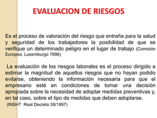 EVALUACION DE RIESGOS
Es el proceso de valoración del riesgo que entraña para la salud
y seguridad de los trabajadores la posibilidad de que se
verifique un determinado peligro en el lugar de trabajo (Comisión
Europea, Luxemburgo 1996)
La evaluación de los riesgos laborales es el proceso dirigido a
estimar la magnitud de aquellos riesgos que no hayan podido
evitarse, obteniendo la información necesaria para que el
empresario esté en condiciones de tomar una decisión
apropiada sobre la necesidad de adoptar medidas preventivas y,
en tal caso, sobre el tipo de medidas que deben adoptarse.
(INSHT Real Decreto 39/1997)
 