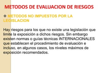 METODOS DE EVALUACION DE RIESGOS
 METODOS NO IMPUESTOS POR LA
LEGISLACION
Hay riesgos para los que no existe una legislación que
limite la exposición a dichos riesgos. Sin embargo
existen normas o guías técnicas INTERNACIONALES
que establecen el procedimiento de evaluación e
incluso, en algunos casos, los niveles máximos de
exposición recomendados.
 