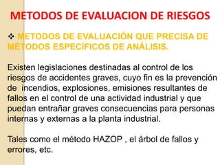 METODOS DE EVALUACION DE RIESGOS
 METODOS DE EVALUACIÓN QUE PRECISA DE
MÉTODOS ESPECÍFICOS DE ANÁLISIS.
Existen legislaciones destinadas al control de los
riesgos de accidentes graves, cuyo fin es la prevención
de incendios, explosiones, emisiones resultantes de
fallos en el control de una actividad industrial y que
puedan entrañar graves consecuencias para personas
internas y externas a la planta industrial.
Tales como el método HAZOP , el árbol de fallos y
errores, etc.
 
