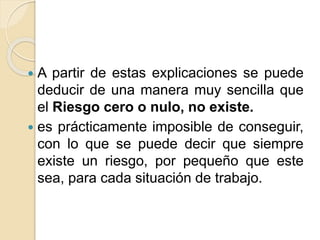  A partir de estas explicaciones se puede
deducir de una manera muy sencilla que
el Riesgo cero o nulo, no existe.
 es prácticamente imposible de conseguir,
con lo que se puede decir que siempre
existe un riesgo, por pequeño que este
sea, para cada situación de trabajo.
 