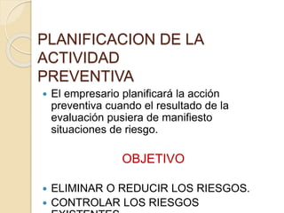 PLANIFICACION DE LA
ACTIVIDAD
PREVENTIVA
 El empresario planificará la acción
preventiva cuando el resultado de la
evaluación pusiera de manifiesto
situaciones de riesgo.
OBJETIVO
 ELIMINAR O REDUCIR LOS RIESGOS.
 CONTROLAR LOS RIESGOS
 
