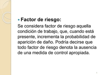 Factor de riesgo:
Se considera factor de riesgo aquella
condición de trabajo, que, cuando está
presente, incrementa la probabilidad de
aparición de daño. Podría decirse que
todo factor de riesgo denota la ausencia
de una medida de control apropiada.
9
 