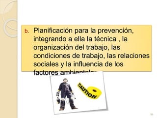 b. Planificación para la prevención,
integrando a ella la técnica , la
organización del trabajo, las
condiciones de trabajo, las relaciones
sociales y la influencia de los
factores ambientales.
96
 