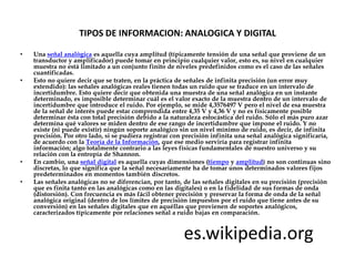 TIPOS DE INFORMACION: ANALOGICA Y DIGITAL

•   Una señal analógica es aquella cuya amplitud (típicamente tensión de una señal que proviene de un
    transductor y amplificador) puede tomar en principio cualquier valor, esto es, su nivel en cualquier
    muestra no está limitado a un conjunto finito de niveles predefinidos como es el caso de las señales
    cuantificadas.
•   Esto no quiere decir que se traten, en la práctica de señales de infinita precisión (un error muy
    extendido): las señales analógicas reales tienen todas un ruido que se traduce en un intervalo de
    incertidumbre. Esto quiere decir que obtenida una muestra de una señal analógica en un instante
    determinado, es imposible determinar cuál es el valor exacto de la muestra dentro de un intervalo de
    incertidumbre que introduce el ruido. Por ejemplo, se mide 4,3576497 V pero el nivel de esa muestra
    de la señal de interés puede estar comprendida entre 4,35 V y 4,36 V y no es físicamente posible
    determinar ésta con total precisión debido a la naturaleza estocástica del ruido. Sólo el más puro azar
    determina qué valores se miden dentro de ese rango de incertidumbre que impone el ruido. Y no
    existe (ni puede existir) ningún soporte analógico sin un nivel mínimo de ruido, es decir, de infinita
    precisión. Por otro lado, si se pudiera registrar con precisión infinita una señal analógica significaría,
    de acuerdo con la Teoría de la Información, que ese medio serviría para registrar infinita
    información; algo totalmente contrario a las leyes físicas fundamentales de nuestro universo y su
    relación con la entropía de Shannon.
•   En cambio, una señal digital es aquella cuyas dimensiones (tiempo y amplitud) no son continuas sino
    discretas, lo que significa que la señal necesariamente ha de tomar unos determinados valores fijos
    predeterminados en momentos también discretos.
•   Las señales analógicas no se diferencian, por tanto, de las señales digitales en su precisión (precisión
    que es finita tanto en las analógicas como en las digitales) o en la fidelidad de sus formas de onda
    (distorsión). Con frecuencia es más fácil obtener precisión y preservar la forma de onda de la señal
    analógica original (dentro de los límites de precisión impuestos por el ruido que tiene antes de su
    conversión) en las señales digitales que en aquéllas que provienen de soportes analógicos,
    caracterizados típicamente por relaciones señal a ruido bajas en comparación.


                                                         es.wikipedia.org
 