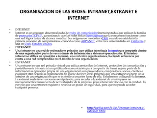 ORGANISACION DE LAS REDES: INTRANET,EXTRANET E
                         INTERNET

•   INTERNET
•   Internet es un conjunto descentralizado de redes de comunicacióninterconectadas que utilizan la familia
    de protocolosTCP/IP, garantizando que las redes físicas heterogéneasque la componen funcionen como
    una red lógica única, de alcance mundial. Sus orígenes se remontan a1969, cuando se estableció la
    primera conexión de computadoras, conocida como ARPANET, entre tres universidades en California y
    una en Utah, Estados Unidos.
•   INTRANET
•   Una intranet es una red de ordenadores privados que utiliza tecnología Internetpara compartir dentro
    de una organización parte de sus sistemas de información y sistemas operacionales. El término
    intranet se utiliza en oposición a internet, una red entre organizaciones, haciendo referencia por
    contra a una red comprendida en el ámbito de una organización.
•   EXTRANET
•   Una extranet es una red privada virtual que utiliza protocolos de Internet, protocolos de comunicación y
    probablemente infraestructura pública de comunicación para compartir de forma segura parte de la
    información u operación propia de una organización con proveedores, compradores, socios, clientes o
    cualquier otro negocio u organización. Se puede decir en otras palabras que una extranet es parte de la
    Intranet de una organización que se extiende a usuarios fuera de ella. Usualmente utilizando la Internet.
    La extranet suele tener un acceso semiprivado, para acceder a la extranet de una empresa no
    necesariamente el usuario ha de ser trabajador de la empresa, pero si tener un vínculo con la entidad. Es
    por ello que una extranet requiere o necesita un grado de seguridad, para que no pueda acceder
    cualquier persona.




                                                        •    http://wifiw.com/1545/internet-intranet-y-
                                                             extranet.html
 