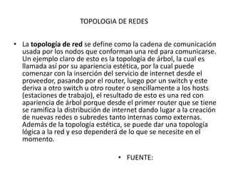 TOPOLOGIA DE REDES


• La topología de red se define como la cadena de comunicación
  usada por los nodos que conforman una red para comunicarse.
  Un ejemplo claro de esto es la topología de árbol, la cual es
  llamada así por su apariencia estética, por la cual puede
  comenzar con la inserción del servicio de internet desde el
  proveedor, pasando por el router, luego por un switch y este
  deriva a otro switch u otro router o sencillamente a los hosts
  (estaciones de trabajo), el resultado de esto es una red con
  apariencia de árbol porque desde el primer router que se tiene
  se ramifica la distribución de internet dando lugar a la creación
  de nuevas redes o subredes tanto internas como externas.
  Además de la topología estética, se puede dar una topología
  lógica a la red y eso dependerá de lo que se necesite en el
  momento.

                                  • FUENTE:
 