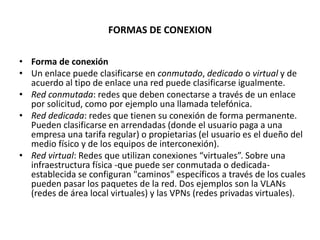 FORMAS DE CONEXION

• Forma de conexión
• Un enlace puede clasificarse en conmutado, dedicado o virtual y de
  acuerdo al tipo de enlace una red puede clasificarse igualmente.
• Red conmutada: redes que deben conectarse a través de un enlace
  por solicitud, como por ejemplo una llamada telefónica.
• Red dedicada: redes que tienen su conexión de forma permanente.
  Pueden clasificarse en arrendadas (donde el usuario paga a una
  empresa una tarifa regular) o propietarias (el usuario es el dueño del
  medio físico y de los equipos de interconexión).
• Red virtual: Redes que utilizan conexiones “virtuales”. Sobre una
  infraestructura física -que puede ser conmutada o dedicada-
  establecida se configuran "caminos" específicos a través de los cuales
  pueden pasar los paquetes de la red. Dos ejemplos son la VLANs
  (redes de área local virtuales) y las VPNs (redes privadas virtuales).
 