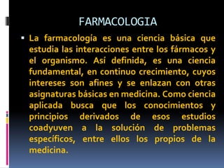 FARMACOLOGIA
 La farmacología es una ciencia básica que
estudia las interacciones entre los fármacos y
el organismo. Así definida, es una ciencia
fundamental, en continuo crecimiento, cuyos
intereses son afines y se enlazan con otras
asignaturas básicas en medicina. Como ciencia
aplicada busca que los conocimientos y
principios derivados de esos estudios
coadyuven a la solución de problemas
específicos, entre ellos los propios de la
medicina.
 