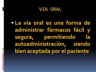 VIA ORAL
 La vía oral es una forma de
administrar fármacos fácil y
segura, permitiendo la
autoadministración, siendo
bien aceptada por el paciente
 