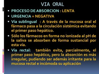 VIA ORAL
 PROCESO DE ABSORCION : LENTA
 URGENCIA = NEGATIVA
 Vía sublingual : A través de la mucosa oral el
fármaco pasa a la circulación sistémica evitando
el primer paso hepático.
 Sólo los fármacos en forma no ionizada al pH de
la saliva se absorben de forma sustancial por
esta vía.
 Vía rectal: también evita, parcialmente, el
primer paso hepático, pero la absorción es más
irregular, pudiendo ser además irritante para la
mucosa rectal e incómoda su aplicación
 