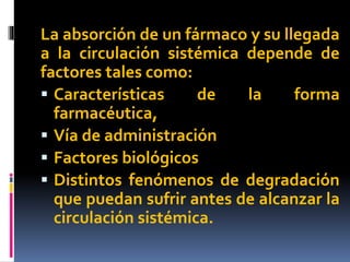 La absorción de un fármaco y su llegada
a la circulación sistémica depende de
factores tales como:
 Características de la forma
farmacéutica,
 Vía de administración
 Factores biológicos
 Distintos fenómenos de degradación
que puedan sufrir antes de alcanzar la
circulación sistémica.
 