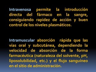 Intravenosa permite la introducción
directa del fármaco en la sangre,
consiguiendo rapidez de acción y buen
control de los niveles plasmáticos.
Intramuscular absorción rápida que las
vías oral y subcutánea, dependiendo la
velocidad de absorción de la forma
farmacéutica (naturaleza del solvente, pH,
liposolubilidad, etc.) y el flujo sanguíneo
en el sitio de administración.
 