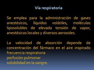 Vía respiratoria
Se emplea para la administración de gases
anestésicos, líquidos volátiles, moléculas
liposolubles de elevada tensión de vapor,
anestésicos locales y diversos aerosoles.
La velocidad de absorción depende de
concentración del fármaco en el aire inspirado
frecuencia respiratoria
perfusión pulmonar
solubilidad en la sangre.
 