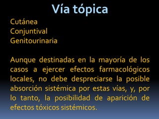 Vía tópica
Cutánea
Conjuntival
Genitourinaria
Aunque destinadas en la mayoría de los
casos a ejercer efectos farmacológicos
locales, no debe despreciarse la posible
absorción sistémica por estas vías, y, por
lo tanto, la posibilidad de aparición de
efectos tóxicos sistémicos.
 
