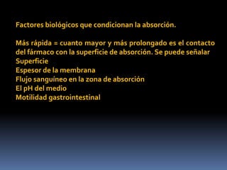 Factores biológicos que condicionan la absorción.
Más rápida = cuanto mayor y más prolongado es el contacto
del fármaco con la superficie de absorción. Se puede señalar
Superficie
Espesor de la membrana
Flujo sanguíneo en la zona de absorción
El pH del medio
Motilidad gastrointestinal
 
