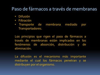 Paso de fármacos a través de membranas
• Difusión
• Filtración
• Transporte de membrana mediado por
Transportadores.
Los principios que rigen el paso de fármacos a
través de membranas están implicados en los
fenómenos de absorción, distribución y de
eliminación.
La difusión es el mecanismo más importante
mediante el cual los fármacos penetran y se
distribuyen por el organismo.
 