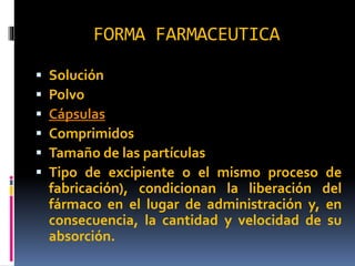 FORMA FARMACEUTICA
 Solución
 Polvo
 Cápsulas
 Comprimidos
 Tamaño de las partículas
 Tipo de excipiente o el mismo proceso de
fabricación), condicionan la liberación del
fármaco en el lugar de administración y, en
consecuencia, la cantidad y velocidad de su
absorción.
 