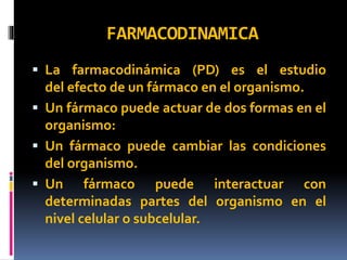 FARMACODINAMICA
 La farmacodinámica (PD) es el estudio
del efecto de un fármaco en el organismo.
 Un fármaco puede actuar de dos formas en el
organismo:
 Un fármaco puede cambiar las condiciones
del organismo.
 Un fármaco puede interactuar con
determinadas partes del organismo en el
nivel celular o subcelular.
 
