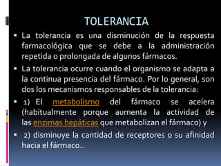 TOLERANCIA
 La tolerancia es una disminución de la respuesta
farmacológica que se debe a la administración
repetida o prolongada de algunos fármacos.
 La tolerancia ocurre cuando el organismo se adapta a
la continua presencia del fármaco. Por lo general, son
dos los mecanismos responsables de la tolerancia:
 1) El metabolismo del fármaco se acelera
(habitualmente porque aumenta la actividad de
las enzimas hepáticas que metabolizan el fármaco) y
 2) disminuye la cantidad de receptores o su afinidad
hacia el fármaco..
 