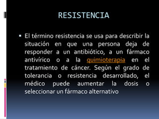 RESISTENCIA
 El término resistencia se usa para describir la
situación en que una persona deja de
responder a un antibiótico, a un fármaco
antivírico o a la quimioterapia en el
tratamiento de cáncer. Según el grado de
tolerancia o resistencia desarrollado, el
médico puede aumentar la dosis o
seleccionar un fármaco alternativo
 