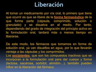 Liberación
Al tomar un medicamento por vía oral, lo primero que tiene
que ocurrir es que se libere de la forma farmacéutica de la
que forma parte (cápsula, comprimido, solución o
granulado) y se disuelva en el medio. Por tanto,
dependiendo del grado de integración del principio activo en
la formulación oral, tardará más o menos tiempo en
liberarse.
De este modo, los fármacos que tomamos en forma de
solución oral, ya van disueltos en agua, por lo que llevarán
ventaja a las cápsulas y los comprimidos.
Los excipientes, que son los compuestos inactivos que se
incorporan a la formulación oral para dar cuerpo y forma
(lactosa, sacarosa, sorbitol, almidón…), también pueden
influir en la liberación del fármaco.
 