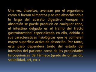 Una vez disueltos, avanzan por el organismo
como si fueran alimentos y se van absorbiendo a
lo largo del aparato digestivo. Aunque la
absorción se puede producir en cualquier zona,
el intestino delgado es el tramo del tracto
gastrointestinal especializado en ello, debido a
sus características fisiológicas que le confieren
mayor superficie activa de absorción. Por tanto,
este paso dependerá tanto del estado del
intestino del paciente como de las propiedades
físicoquímicas del fármaco (grado de ionización,
solubilidad, pH, etc.)
 