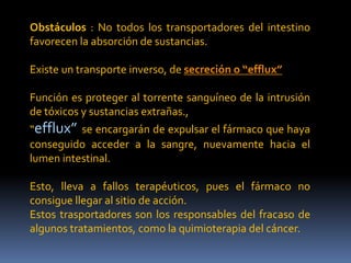 Obstáculos : No todos los transportadores del intestino
favorecen la absorción de sustancias.
Existe un transporte inverso, de secreción o “efflux”
Función es proteger al torrente sanguíneo de la intrusión
de tóxicos y sustancias extrañas.,
“efflux” se encargarán de expulsar el fármaco que haya
conseguido acceder a la sangre, nuevamente hacia el
lumen intestinal.
Esto, lleva a fallos terapéuticos, pues el fármaco no
consigue llegar al sitio de acción.
Estos trasportadores son los responsables del fracaso de
algunos tratamientos, como la quimioterapia del cáncer.
 