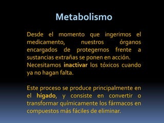 Metabolismo
Desde el momento que ingerimos el
medicamento, nuestros órganos
encargados de protegernos frente a
sustancias extrañas se ponen en acción.
Necesitamos inactivar los tóxicos cuando
ya no hagan falta.
Este proceso se produce principalmente en
el hígado, y consiste en convertir o
transformar químicamente los fármacos en
compuestos más fáciles de eliminar.
 