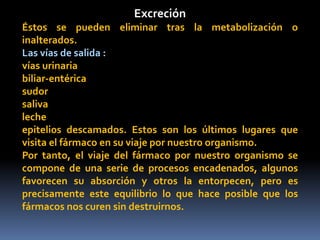 Excreción
Éstos se pueden eliminar tras la metabolización o
inalterados.
Las vías de salida :
vías urinaria
biliar-entérica
sudor
saliva
leche
epitelios descamados. Estos son los últimos lugares que
visita el fármaco en su viaje por nuestro organismo.
Por tanto, el viaje del fármaco por nuestro organismo se
compone de una serie de procesos encadenados, algunos
favorecen su absorción y otros la entorpecen, pero es
precisamente este equilibrio lo que hace posible que los
fármacos nos curen sin destruirnos.
 