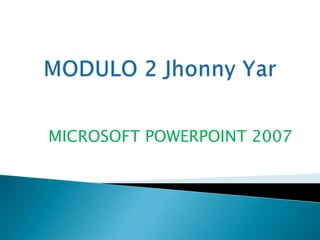 MODULO 2 Jhonny Yar MICROSOFT POWERPOINT 2007 