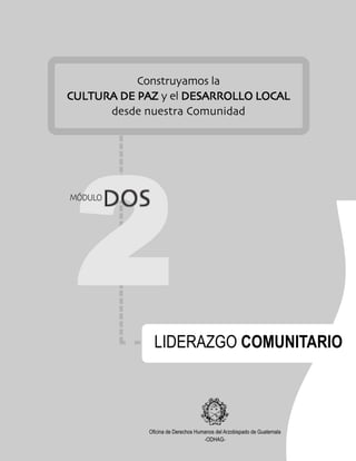 DDDDDOSMÓDULO
Oficina de Derechos Humanos del Arzobispado de Guatemala
-ODHAG-
22222
MÓDULO
LIDERAZGO COMUNITARIO
Construyamos la
CULTURA DE PAZCULTURA DE PAZCULTURA DE PAZCULTURA DE PAZCULTURA DE PAZ y el DESARROLLO LOCALDESARROLLO LOCALDESARROLLO LOCALDESARROLLO LOCALDESARROLLO LOCAL
desde nuestra Comunidad
DOSDOSDOSDOSDOSDOS
 