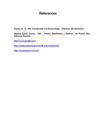 Referencias
Davies, R. G. 1991 Introducción a la Entomología. Ediciones Mundi Prensa
Medina Gaud, Siverio. 1987. Insectos Beneficiosos y Dañinos de Puerto Rico.
Ediciones Riqueña
http://www.google.com/
http://scriptusnaturae.8m.com/III_ento/insecta.htm
http://mx.encarta.msn.com/
 