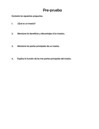 Pre-prueba
Contesta las siguientes preguntas.
1. ¿Qué es un insecto?
2. Mencione los beneficios y desventajas d los insectos.
3. Mencione las partes principales de un insecto.
4. Explica la función de las tres partes principales del insecto.
 