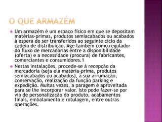 Um armazém é um espaço físico em que se depositam 
matérias-primas, produtos semiacabados ou acabados 
à espera de ser transferidos ao seguinte ciclo da 
cadeia de distribuição. Age também como regulador 
do fluxo de mercadorias entre a disponibilidade 
(oferta) e a necessidade (procura) de fabricantes, 
comerciantes e consumidores.1 
 Nestas instalações, procede-se à recepção da 
mercadoria (seja ela matéria-prima, produtos 
semiacabados ou acabados), à sua arrumação, 
conservação, realização da função parking e 
expedição. Muitas vezes, a paragem é aproveitada 
para se lhe incorporar valor. Isto pode fazer-se por 
via de personalização do produto, acabamentos 
finais, embalamento e rotulagem, entre outras 
operações. 
 