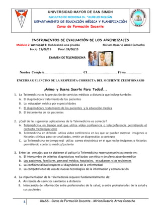 1 UMSS - Curso de Formación Docente - Miriam Rosario Arnez Camacho
INSTRUMENTOS DE EVALUACIÓN DE LOS APRENDIZAJES
Módulo 2: Actividad 2: Elaborando una prueba Miriam Rosario Arnéz Camacho
Inicio: 19/06/15 Final: 24/06/15
EXAMEN DE TELEMEDICINA
Nombre Completo……………………………… CI……………………….. Firma………........
ENCERRAR EL INCISO DE LA RESPUESTA CORRECTA DEL SIGUIENTE CUESTIONARIO
¡Animo y Buena Suerte Para Todos!...
1. La Telemedicina es la prestación de servicios médicos a distancia que incluye también:
A. El diagnóstico y tratamiento de los pacientes
B. La educación médica por especialidades
C. El diagnóstico y tratamiento de los pacientes y la educación medica
D. El tratamiento de los pacientes
2. ¿Cuál de las siguientes aplicaciones de la Telemedicina es correcta?
A. Telemedicina en tiempo real que utiliza video conferencia o teleconferencia permitiendo el
contacto medico/paciente
B. Telemedicina en diferido utiliza video conferencia en las que se pueden mostrar imágenes o
historias clínicas para ser analizadas, emitir un diagnostico o concepto
C. La Telemedicina en tiempo real utiliza correo electrónico en el que recibe imágenes o historias
permitiendo contacto medico/paciente
3. Entre las ventajas que se obtienen al aplicar la Telemedicina repercuten principalmente en:
A. El intercambio de criterios diagnósticos realizados con ética y de pleno acuerdo medico
B. Los pacientes, familiares, personal médico, hospitales, estudiantes y los residentes
C. La confidencialidad respecto al diagnóstico de la enfermedad
D. La competitividad de uso de nuevas tecnologías de la información y comunicación
4. La implementación de la Telemedicina requiere fundamentalmente de:
A. Asistencia de servicios sanitarios a distancia
B. Intercambio de información entre profesionales de la salud, o entre profesionales de la salud y
sus pacientes
UNIVERSIDAD MAYOR DE SAN SIMON
FACULTAD DE MEDICINA Dr. “AURELIO MELEÄN
DEPARTAMENTO DE EDUCACIÓN MÉDICA Y PLANIFICACIÓN
Curso de Formación Docente
 