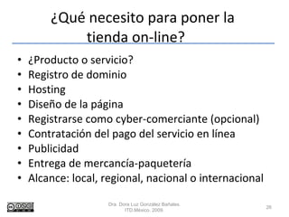 ¿Qué necesito para poner la  tienda on-line? ¿Producto o servicio? Registro de dominio Hosting Diseño de la página Registrarse como cyber-comerciante (opcional) Contratación del pago del servicio en línea  Publicidad  Entrega de mercancía-paquetería  Alcance: local, regional, nacional o internacional Dra. Dora Luz González Bañales. ITD.México. 2009. 
