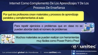 InternetComoComplemento DeLosAprendizajesYDeLos
Procesos DeEnseñanza
Por qué los profesores crean materiales y procesos de aprendizaje
paralelos y complementarios al aula
Para repetir ejercicios o problemas que en clase no se
pueden abordar dado el número de problemas
Muchos materiales se pueden realizar con herramientas
muy fáciles como Power Point o Prezi
 