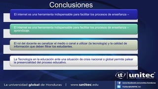 Conclusiones
•
El internet es una herramienta indispensable para facilitar los procesos de enseñanza –
El internet es una herramienta indispensable para facilitar los procesos de enseñanza –
aprendizaje.
El rol del docente es canalizar el medio o canal a utilizar (la tecnología) y la calidad de
información que deben filtrar los estudiantes.
La Tecnología en la educación ante una situación de crisis nacional o global permite palear
la presencialidad del proceso educativo.
 