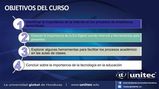 OBJETIVOS DEL CURSO
Identificar la importancia de la internet en los procesos de enseñanza
aprendizaje.
Conocer la importancia de la Era Digital usando Internet y Herramientas para
presentar.
Explorar algunas herramientas para facilitar los procesos académico
en las aulas de clases.
Concluir sobre la importancia de la tecnología en la educación
 