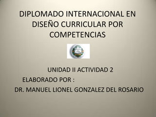 DIPLOMADO INTERNACIONAL EN
DISEÑO CURRICULAR POR
COMPETENCIAS
UNIDAD II ACTIVIDAD 2
ELABORADO POR :
DR. MANUEL LIONEL GONZALEZ DEL ROSARIO
 