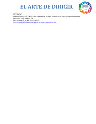  
EL	
  ARTE	
  DE	
  DIRIGIR	
  
REFERENCIAS:
Mario Borghino (2004), El arte de dirigirse y dirigir: Construya el liderazgo desde su interior,
Debolsillo 2007, México, D,F.
Características de un líder, recuperado de:
http://comoserunbuenlider.com/blog/tecnicas-para-ser-un-lider.html	
  
 