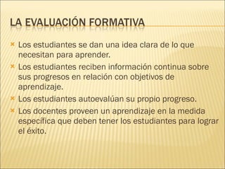 Los estudiantes se dan una idea clara de lo que necesitan para aprender. Los estudiantes reciben información continua sobre sus progresos en relación con objetivos de aprendizaje. Los estudiantes autoevalúan su propio progreso. Los docentes proveen un aprendizaje en la medida específica que deben tener los estudiantes para lograr el éxito.  