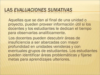 Aquellas que se dan al final de una unidad o proyecto, pueden proveer información útil si los docentes y los estudiantes le dedican el tiempo para observarlas analíticamente.  Los docentes pueden descubrir áreas de insuficiencia a ser abarcadas con mayor profundidad en unidades venideras y con eventuales grupos de estudiantes. Los estudiantes pueden identificar áreas problemáticas y fijarse metas para aprendizajes ulteriores. 